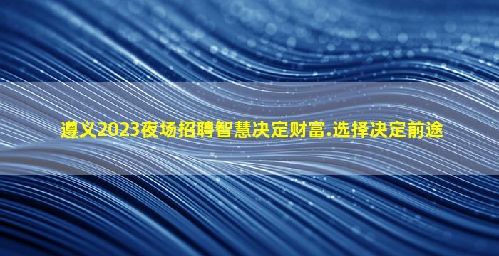 遵义2023夜场招聘智慧决定财富.选择决定前途